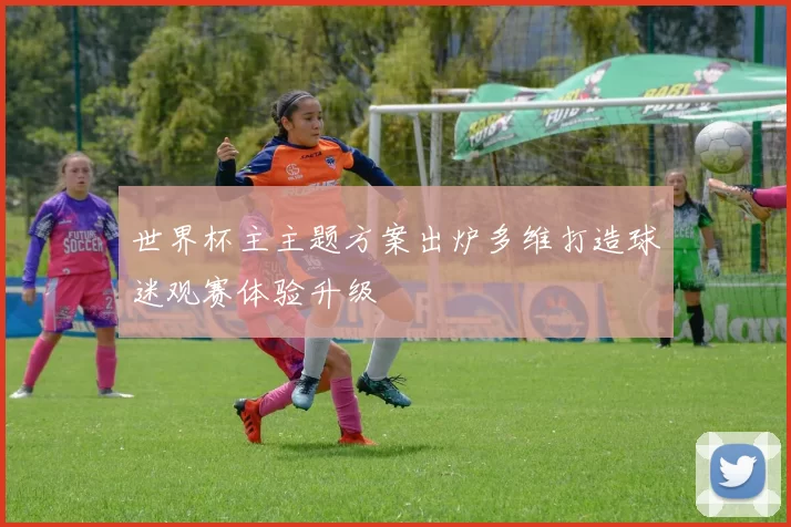 世界杯主主题方案出炉多维打造球迷观赛体验升级