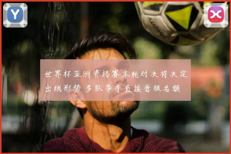 世界杯亚洲资格赛末轮对决将决定出线形势 多队争夺直接晋级名额