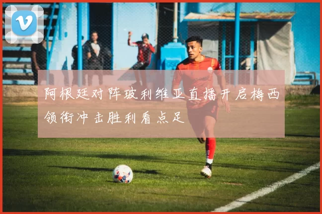 阿根廷对阵玻利维亚直播开启梅西领衔冲击胜利看点足