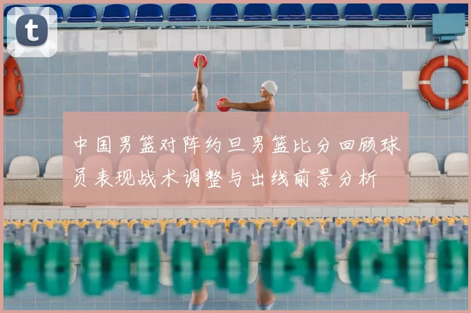 中国男篮对阵约旦男篮比分回顾球员表现战术调整与出线前景分析