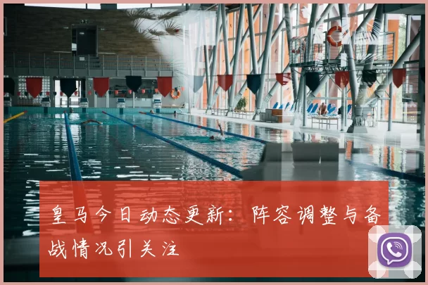 皇马今日动态更新：阵容调整与备战情况引关注