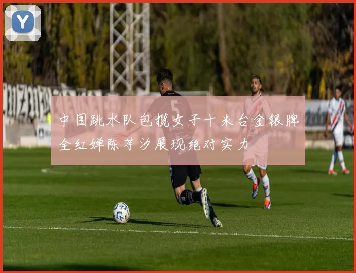 中国跳水队包揽女子十米台金银牌全红婵陈芋汐展现绝对实力