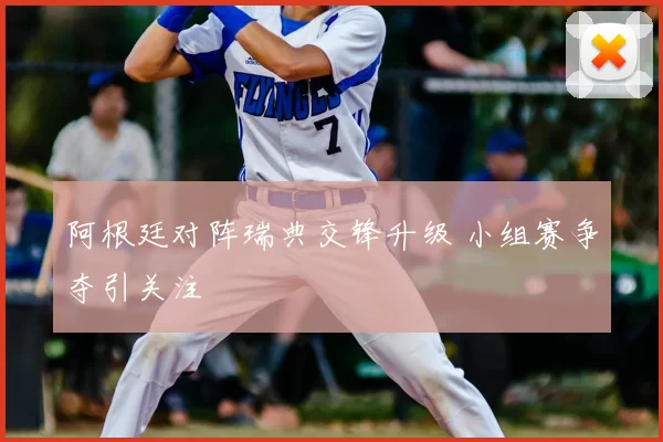 阿根廷对阵瑞典交锋升级 小组赛争夺引关注