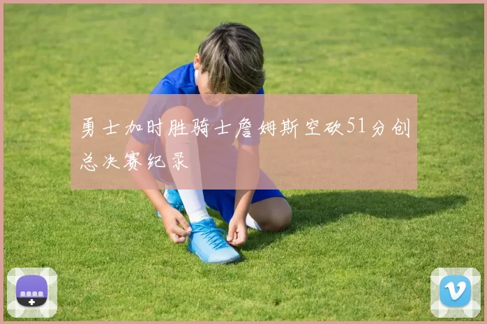 勇士加时胜骑士詹姆斯空砍51分创总决赛纪录