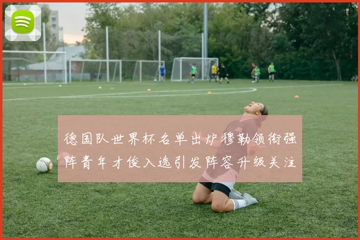 德国队世界杯名单出炉穆勒领衔强阵青年才俊入选引发阵容升级关注