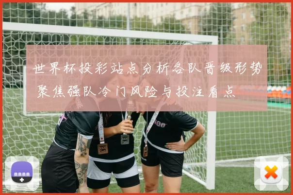 世界杯投彩站点分析各队晋级形势 聚焦强队冷门风险与投注看点