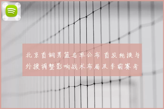 北京首钢男篮名单公布 首发轮换与外援调整影响战术布局及季前赛考量
