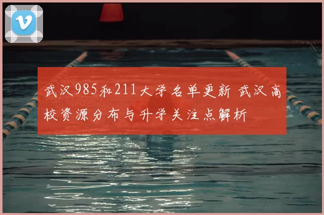武汉985和211大学名单更新 武汉高校资源分布与升学关注点解析