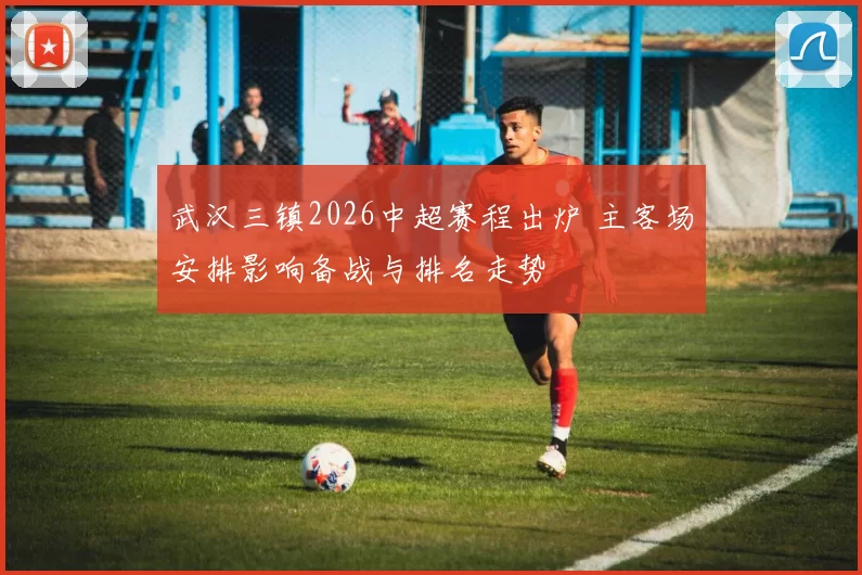 武汉三镇2026中超赛程出炉 主客场安排影响备战与排名走势