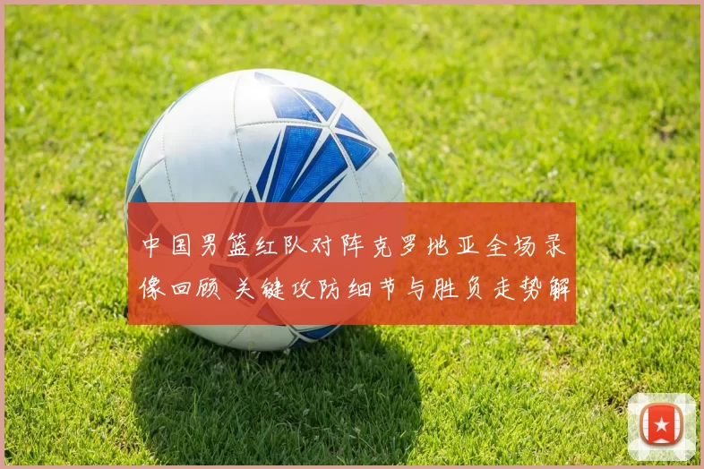 中国男篮红队对阵克罗地亚全场录像回顾 关键攻防细节与胜负走势解析