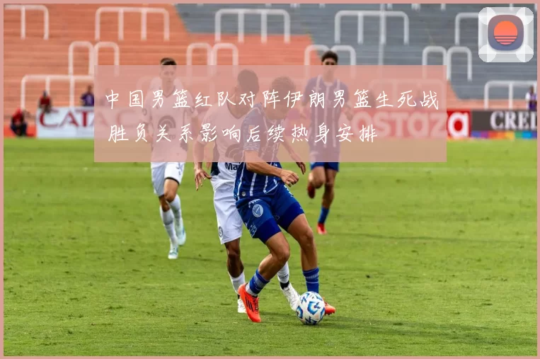 中国男篮红队对阵伊朗男篮生死战 胜负关系影响后续热身安排