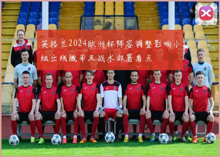 英格兰2024欧洲杯阵容调整影响小组出线概率及战术部署看点