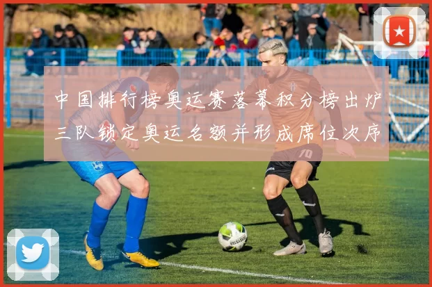 中国排行榜奥运赛落幕积分榜出炉三队锁定奥运名额并形成席位次序