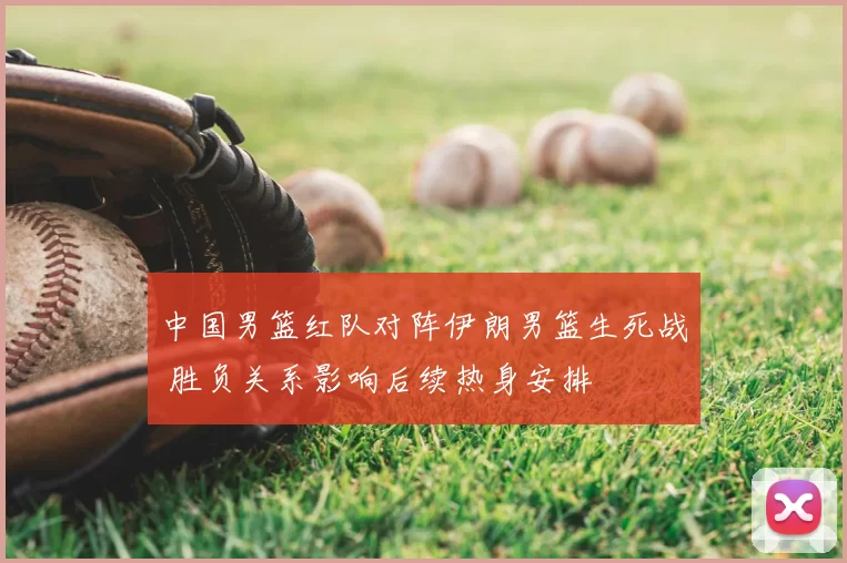 中国男篮红队对阵伊朗男篮生死战 胜负关系影响后续热身安排