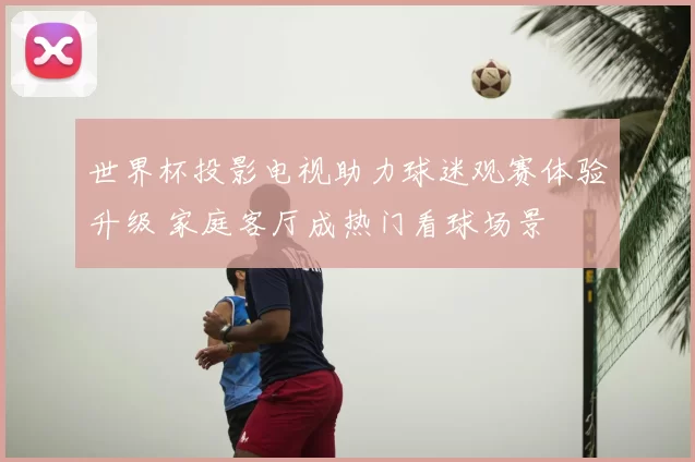 世界杯投影电视助力球迷观赛体验升级 家庭客厅成热门看球场景