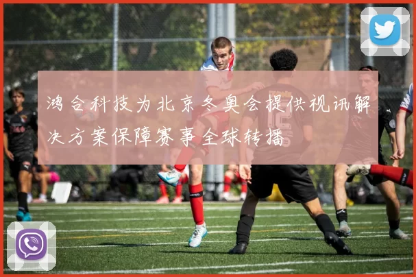 鸿合科技为北京冬奥会提供视讯解决方案保障赛事全球转播