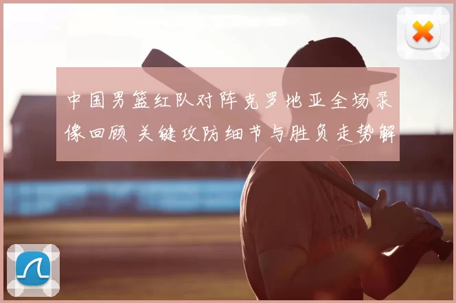 中国男篮红队对阵克罗地亚全场录像回顾 关键攻防细节与胜负走势解析