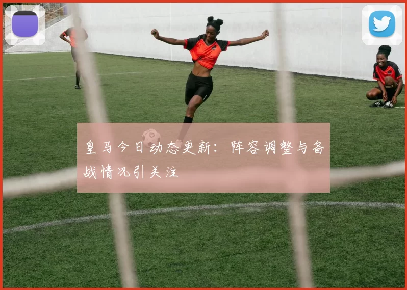 皇马今日动态更新：阵容调整与备战情况引关注