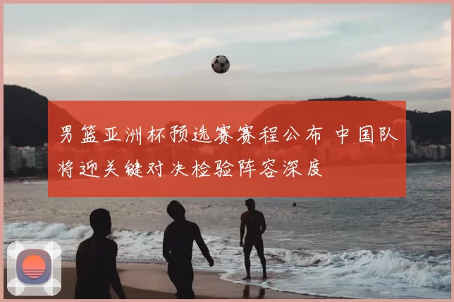 男篮亚洲杯预选赛赛程公布 中国队将迎关键对决检验阵容深度