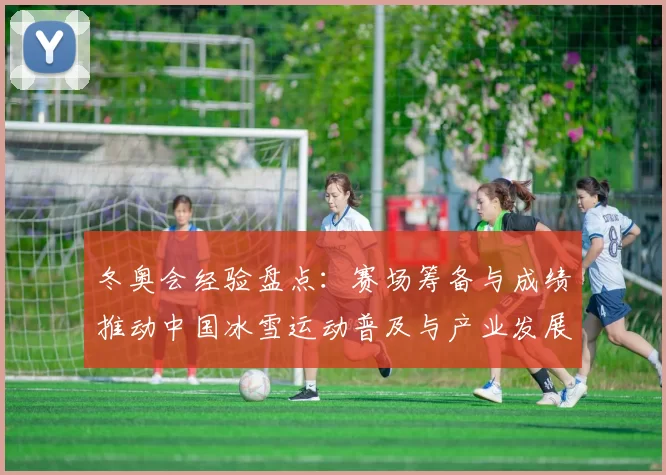 冬奥会经验盘点：赛场筹备与成绩推动中国冰雪运动普及与产业发展