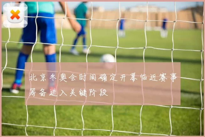 北京冬奥会时间确定开幕临近赛事筹备进入关键阶段