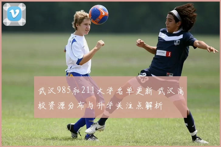 武汉985和211大学名单更新 武汉高校资源分布与升学关注点解析
