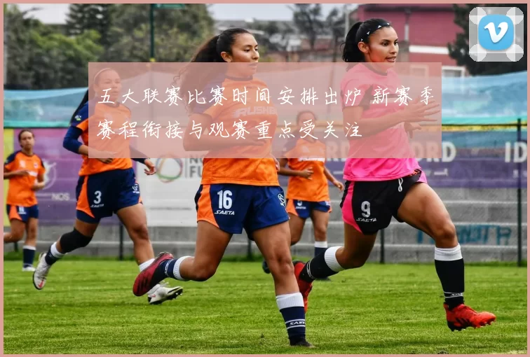 五大联赛比赛时间安排出炉 新赛季赛程衔接与观赛重点受关注