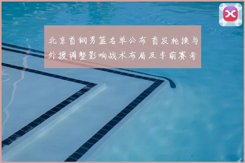 北京首钢男篮名单公布 首发轮换与外援调整影响战术布局及季前赛考量