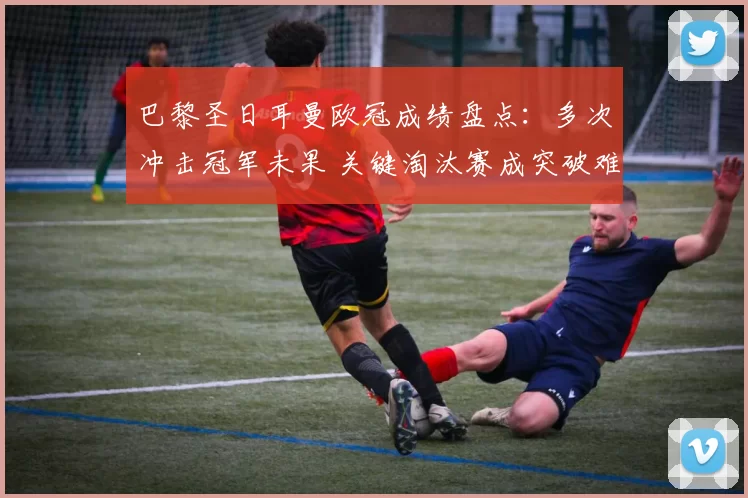 巴黎圣日耳曼欧冠成绩盘点：多次冲击冠军未果 关键淘汰赛成突破难点