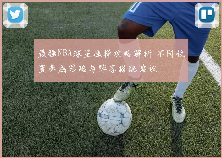 最强NBA球星选择攻略解析 不同位置养成思路与阵容搭配建议