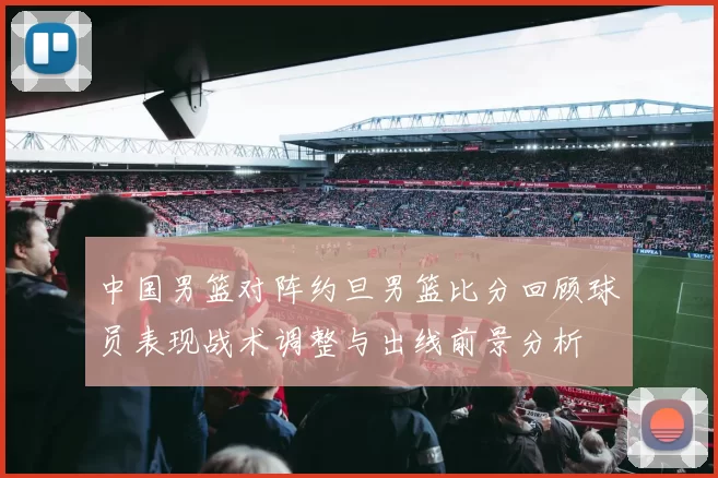 中国男篮对阵约旦男篮比分回顾球员表现战术调整与出线前景分析