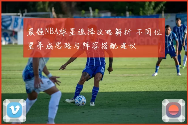 最强NBA球星选择攻略解析 不同位置养成思路与阵容搭配建议