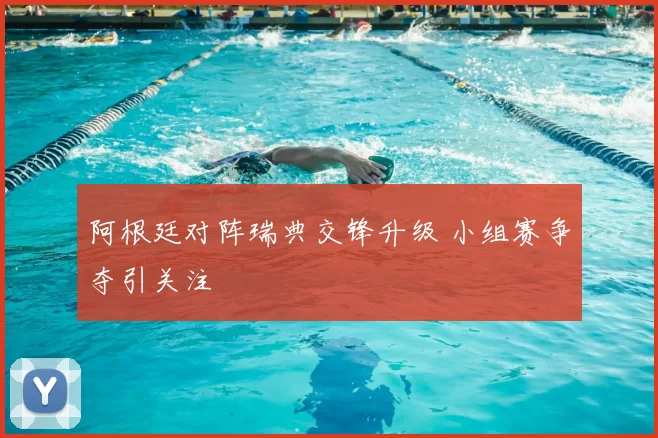 阿根廷对阵瑞典交锋升级 小组赛争夺引关注