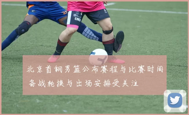 北京首钢男篮公布赛程与比赛时间 备战轮换与出场安排受关注