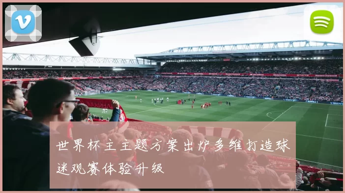 世界杯主主题方案出炉多维打造球迷观赛体验升级