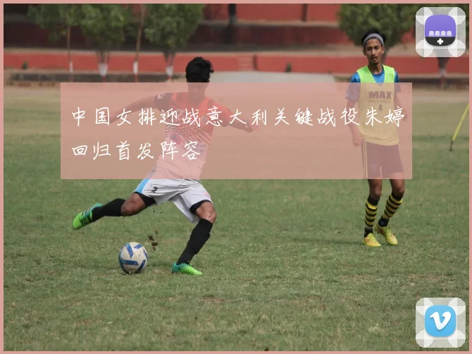 中国女排迎战意大利关键战役朱婷回归首发阵容