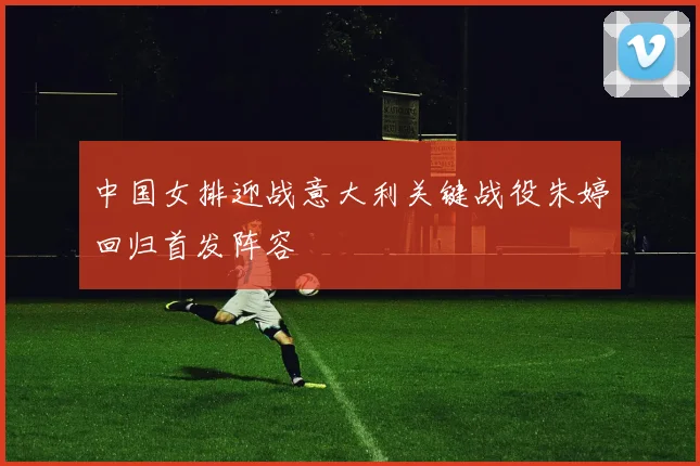中国女排迎战意大利关键战役朱婷回归首发阵容