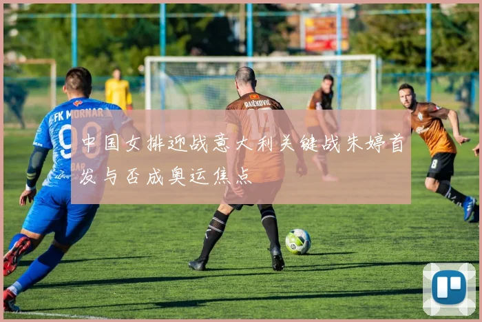 中国女排迎战意大利关键战朱婷首发与否成奥运焦点