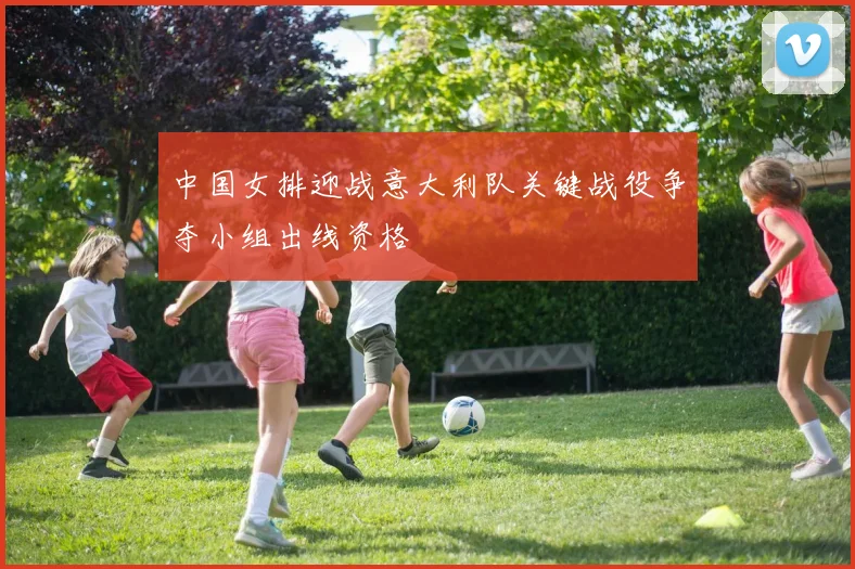 中国女排迎战意大利队关键战役争夺小组出线资格