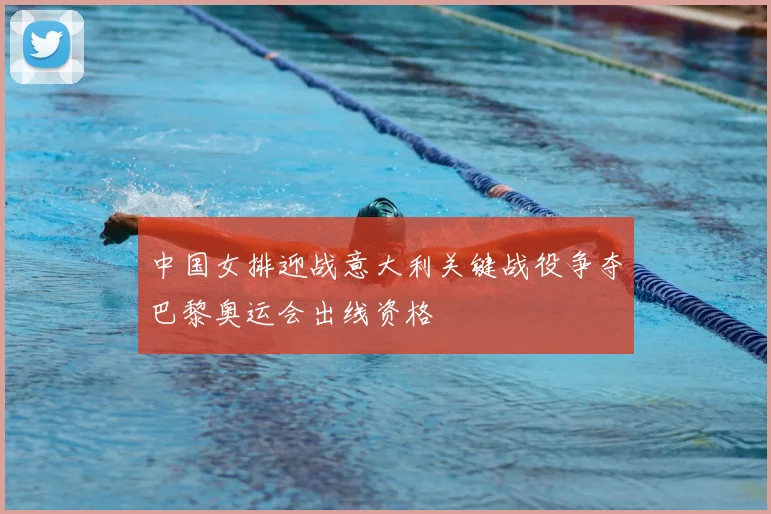 中国女排迎战意大利关键战役争夺巴黎奥运会出线资格
