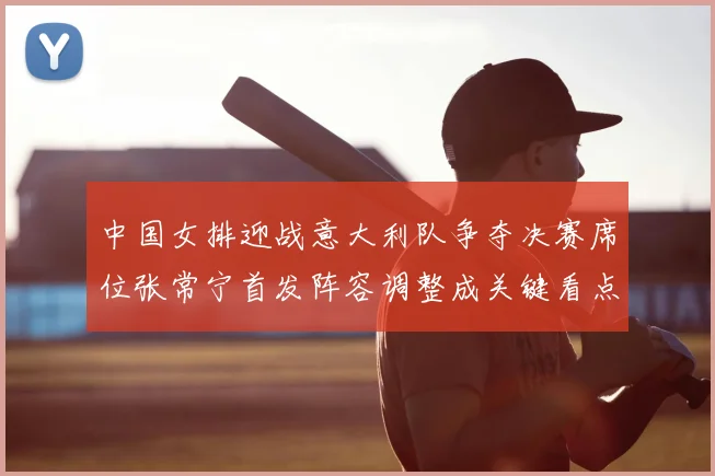 中国女排迎战意大利队争夺决赛席位张常宁首发阵容调整成关键看点