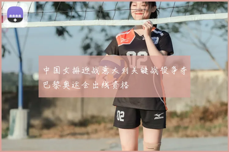 中国女排迎战意大利关键战役争夺巴黎奥运会出线资格