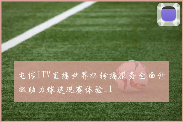 电信ITV直播世界杯转播服务全面升级助力球迷观赛体验_1