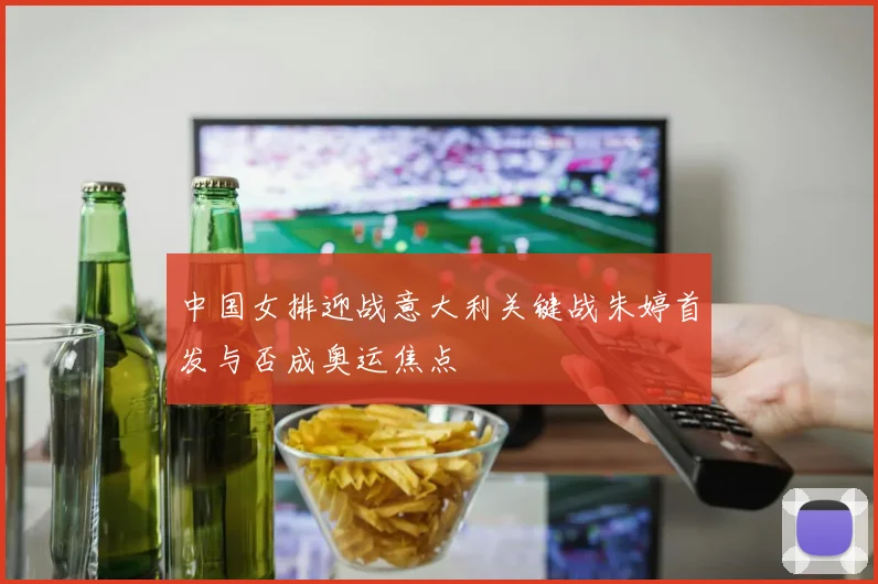 中国女排迎战意大利关键战朱婷首发与否成奥运焦点