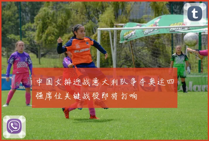 中国女排迎战意大利队争夺奥运四强席位关键战役即将打响