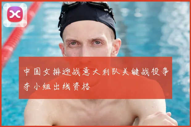 中国女排迎战意大利队关键战役争夺小组出线资格